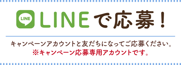 LINEで応募! キャンペーンアカウントと友だちになってご応募ください。※キャンペーン応募専用アカウントです。