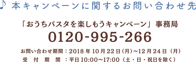 本キャンペーンに関するお問い合わせ先 「おうちパスタを楽しもうキャンペーン」事務局
        0120-995-266 お問い合わせ期間：2018年10月22日（月）〜12月24日（月） 受付期間：平日10:00〜17:00（土・日・祝日を除く）